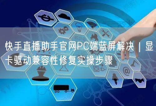 快手直播助手官网PC端蓝屏解决｜显卡驱动兼容性修复实操步骤