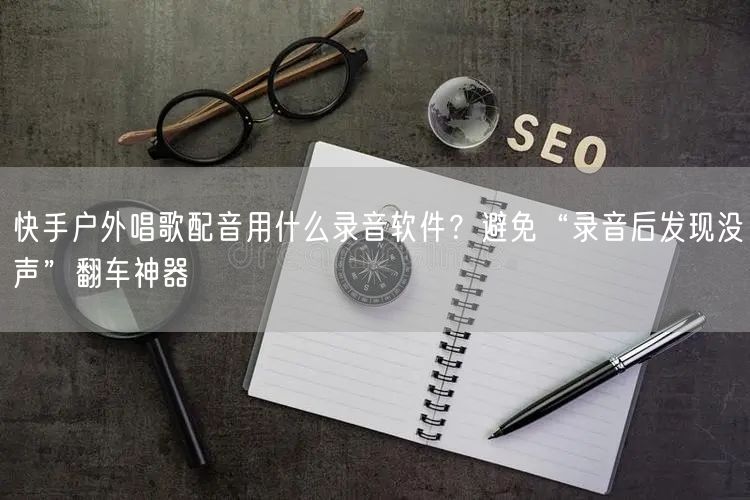 快手户外唱歌配音用什么录音软件？避免“录音后发现没声”翻车神器