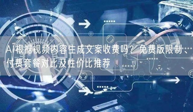 AI根据视频内容生成文案收费吗？免费版限制、付费套餐对比及性价比推荐