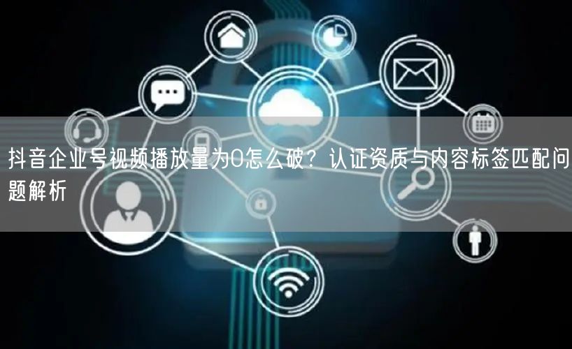 抖音企业号视频播放量为0怎么破？认证资质与内容标签匹配问题解析
