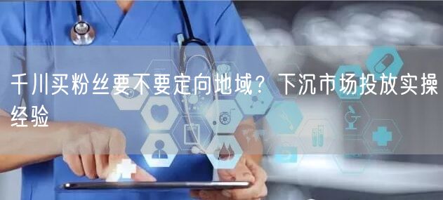 千川买粉丝要不要定向地域？下沉市场投放实操经验
