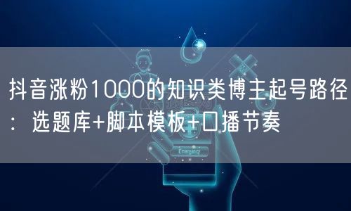 抖音涨粉1000的知识类博主起号路径：选题库+脚本模板+口播节奏