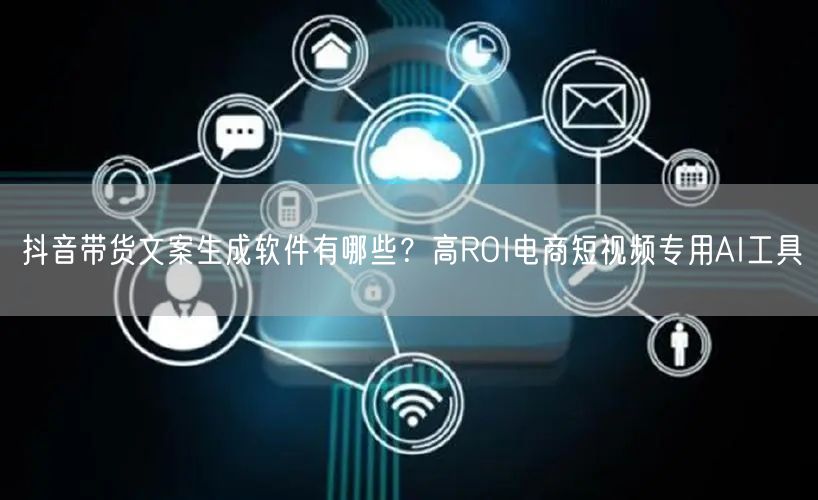 抖音带货文案生成软件有哪些？高ROI电商短视频专用AI工具