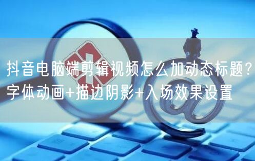 抖音电脑端剪辑视频怎么加动态标题？字体动画+描边阴影+入场效果设置