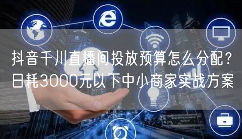 抖音千川直播间投放预算怎么分配？日耗3000元以下中小商家实战方案