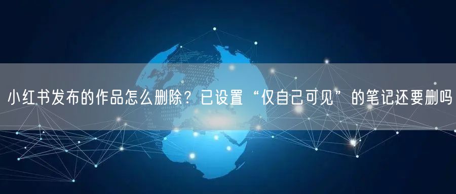 小红书发布的作品怎么删除？已设置“仅自己可见”的笔记还要删吗