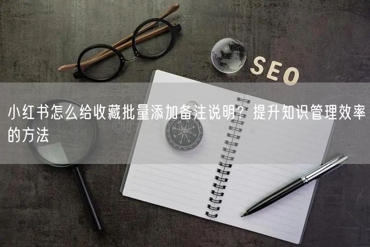小红书怎么给收藏批量添加备注说明？提升知识管理效率的方法