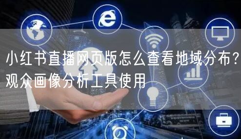 小红书直播网页版怎么查看地域分布？观众画像分析工具使用