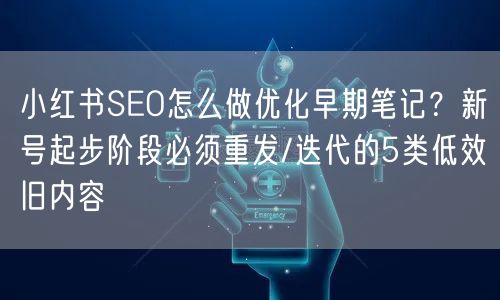 小红书SEO怎么做优化早期笔记？新号起步阶段必须重发/迭代的5类低效旧内容