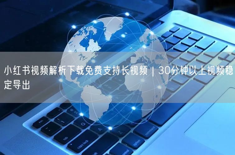 小红书视频解析下载免费支持长视频｜30分钟以上视频稳定导出