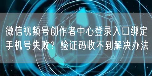 微信视频号创作者中心登录入口绑定手机号失败？验证码收不到解决办法