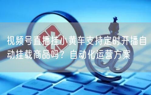 视频号直播挂小黄车支持定时开播自动挂载商品吗？自动化运营方案