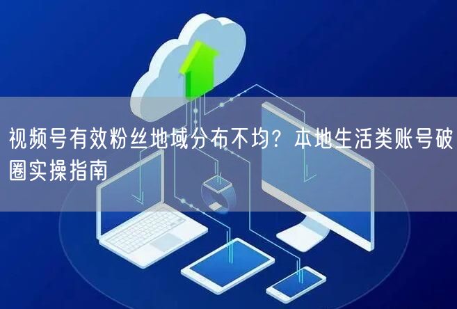 视频号有效粉丝地域分布不均？本地生活类账号破圈实操指南