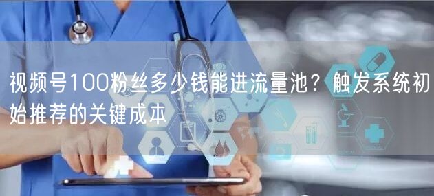 视频号100粉丝多少钱能进流量池？触发系统初始推荐的关键成本