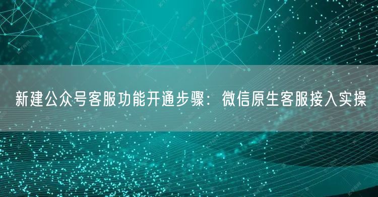 新建公众号客服功能开通步骤：微信原生客服接入实操