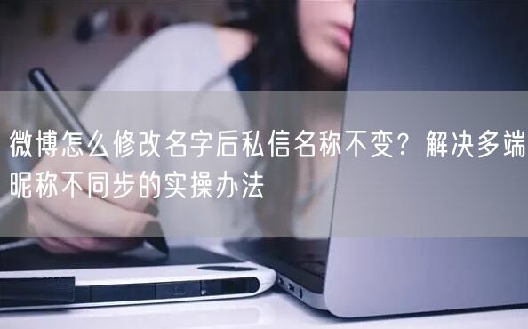 微博怎么修改名字后私信名称不变？解决多端昵称不同步的实操办法