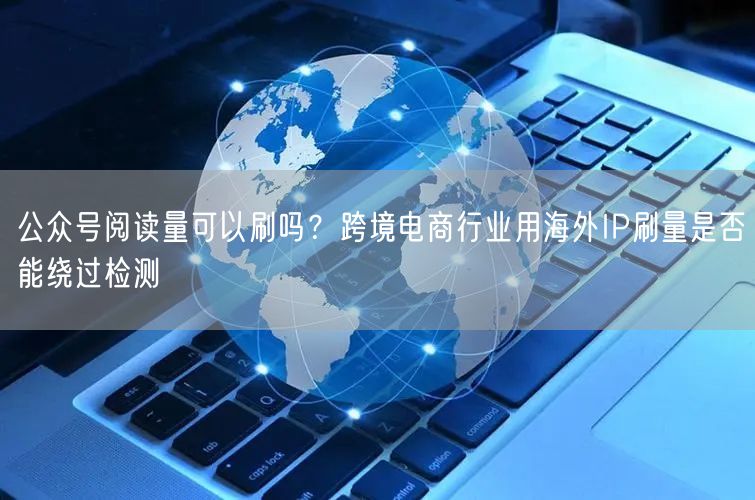 公众号阅读量可以刷吗？跨境电商行业用海外IP刷量是否能绕过检测