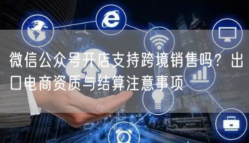 微信公众号开店支持跨境销售吗？出口电商资质与结算注意事项
