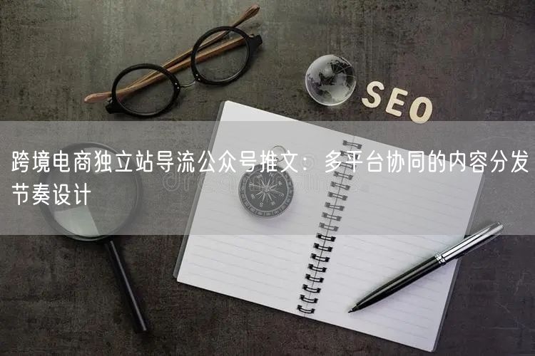 跨境电商独立站导流公众号推文：多平台协同的内容分发节奏设计