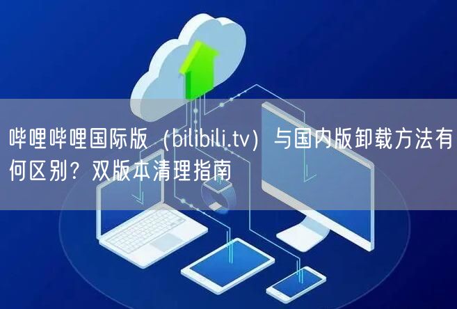 哔哩哔哩国际版（bilibili.tv）与国内版卸载方法有何区别？双版本清理指南