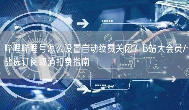 哔哩哔哩号怎么设置自动续费关闭？B站大会员/盐选订阅取消扣费指南