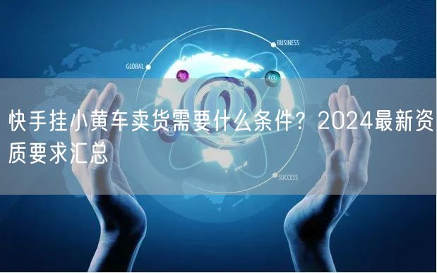 快手挂小黄车卖货需要什么条件？2024最新资质要求汇总
