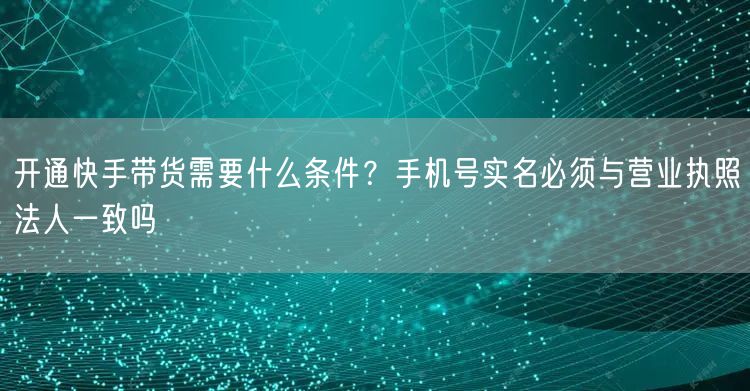 开通快手带货需要什么条件？手机号实名必须与营业执照法人一致吗