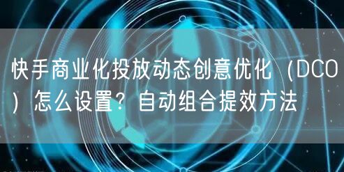 快手商业化投放动态创意优化（DCO）怎么设置？自动组合提效方