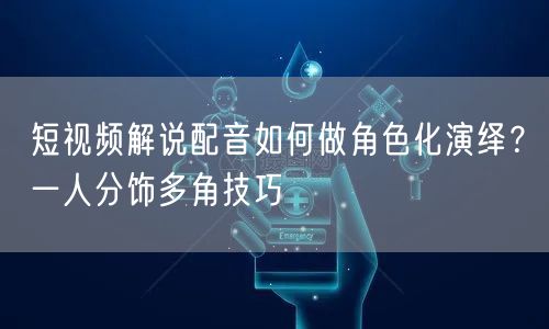 短视频解说配音如何做角色化演绎？一人分饰多角技巧
