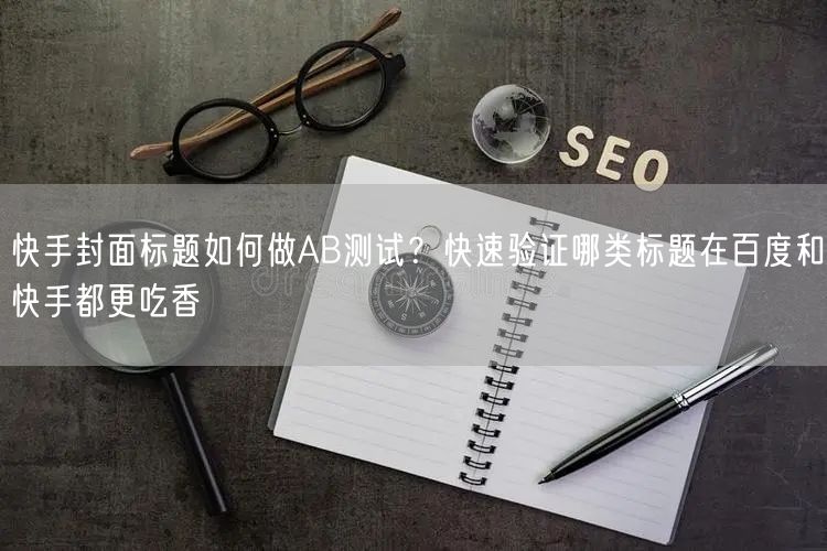 快手封面标题如何做AB测试？快速验证哪类标题在百度和快手都更