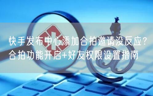 快手发布中心添加合拍邀请没反应？合拍功能开启+好友权限设置指