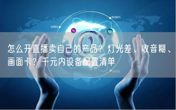 怎么开直播卖自己的产品？灯光差、收音糊、画面卡？千元内设备配置清单