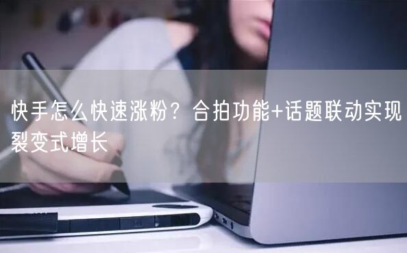 快手怎么快速涨粉？合拍功能+话题联动实现裂变式增长