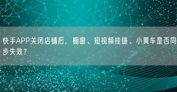 快手APP关闭店铺后，橱窗、短视频挂链、小黄车是否同步失效？