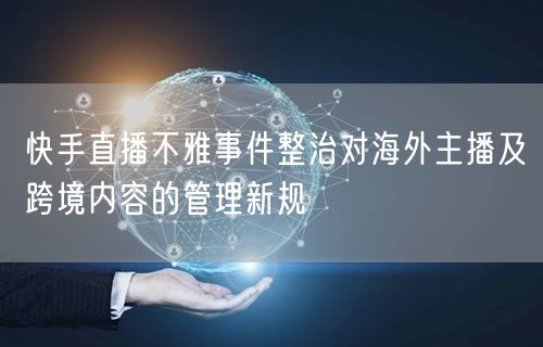 快手直播不雅事件整治对海外主播及跨境内容的管理新规
