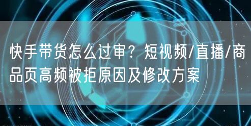 快手带货怎么过审？短视频/直播/商品页高频被拒原因及修改方案