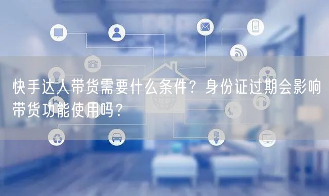 快手达人带货需要什么条件？身份证过期会影响带货功能使用吗？