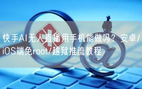 快手AI无人直播用手机能做吗？安卓/iOS端免root/越狱