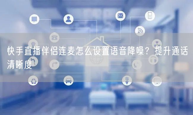 快手直播伴侣连麦怎么设置语音降噪？提升通话清晰度