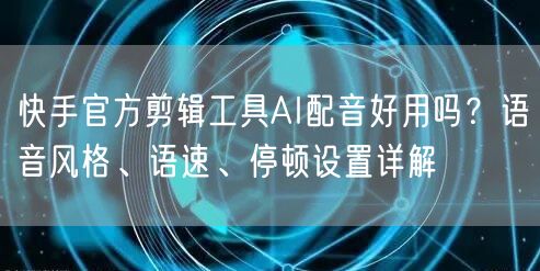 快手官方剪辑工具AI配音好用吗？语音风格、语速、停顿设置详解