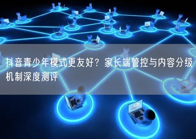 抖音青少年模式更友好？家长端管控与内容分级机制深度测评