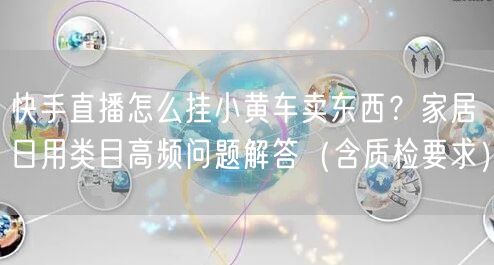 快手直播怎么挂小黄车卖东西？家居日用类目高频问题解答（含质检
