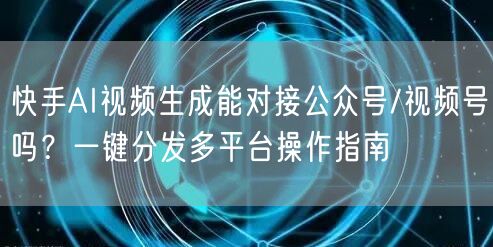 快手AI视频生成能对接公众号/视频号吗？一键分发多平台操作指