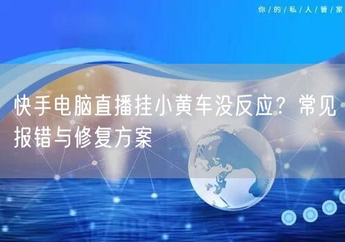 快手电脑直播挂小黄车没反应？常见报错与修复方案