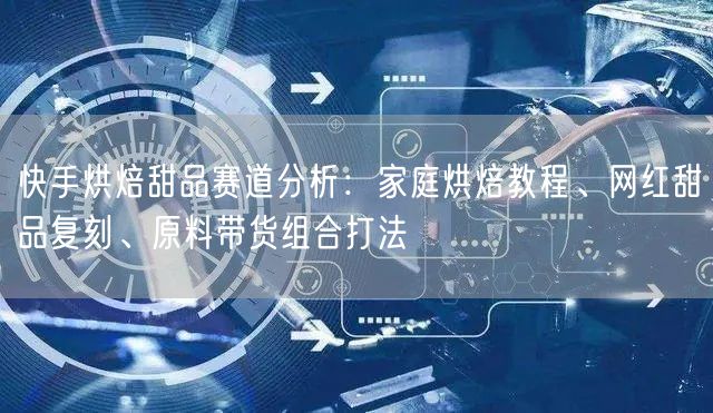 快手烘焙甜品赛道分析：家庭烘焙教程、网红甜品复刻、原料带货组