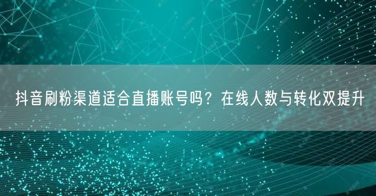 抖音刷粉渠道适合直播账号吗？在线人数与转化双提升
