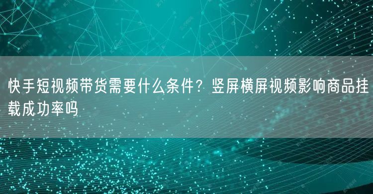 快手短视频带货需要什么条件？竖屏横屏视频影响商品挂载成功率吗