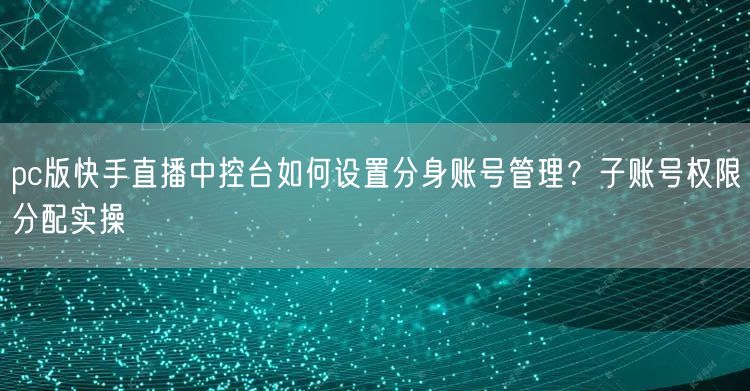 pc版快手直播中控台如何设置分身账号管理？子账号权限分配实操