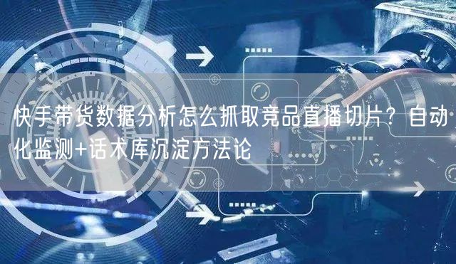 快手带货数据分析怎么抓取竞品直播切片？自动化监测+话术库沉淀