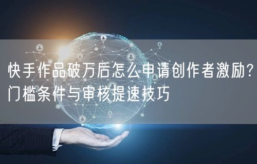 快手作品破万后怎么申请创作者激励？门槛条件与审核提速技巧